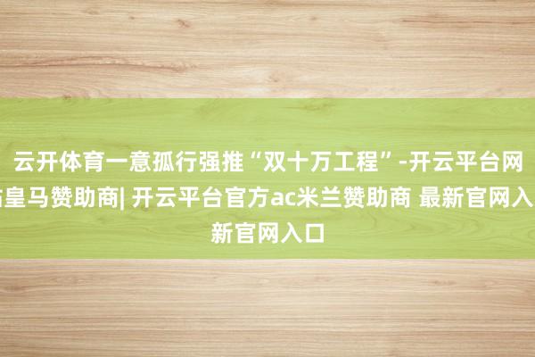 云开体育一意孤行强推“双十万工程”-开云平台网站皇马赞助商| 开云平台官方ac米兰赞助商 最新官网入口