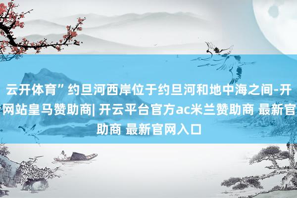 云开体育”约旦河西岸位于约旦河和地中海之间-开云平台网站皇马赞助商| 开云平台官方ac米兰赞助商 最新官网入口