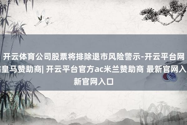 开云体育公司股票将排除退市风险警示-开云平台网站皇马赞助商| 开云平台官方ac米兰赞助商 最新官网入口