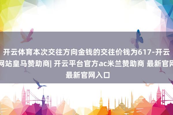 开云体育本次交往方向金钱的交往价钱为617-开云平台网站皇马赞助商| 开云平台官方ac米兰赞助商 最新官网入口