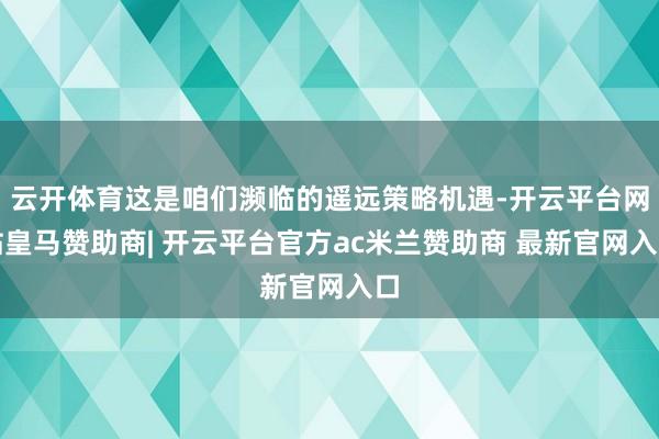 云开体育这是咱们濒临的遥远策略机遇-开云平台网站皇马赞助商| 开云平台官方ac米兰赞助商 最新官网入口