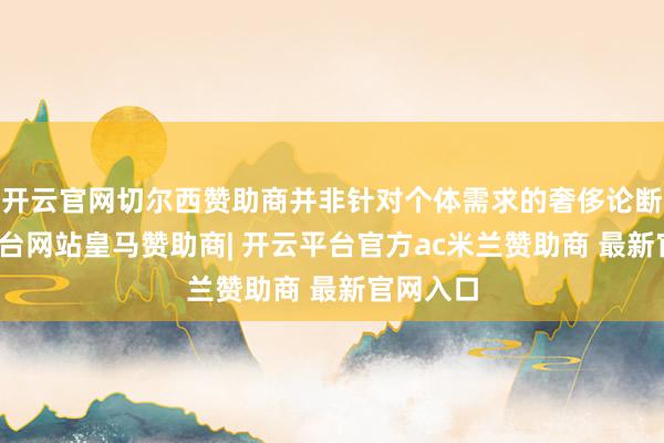 开云官网切尔西赞助商并非针对个体需求的奢侈论断-开云平台网站皇马赞助商| 开云平台官方ac米兰赞助商 最新官网入口