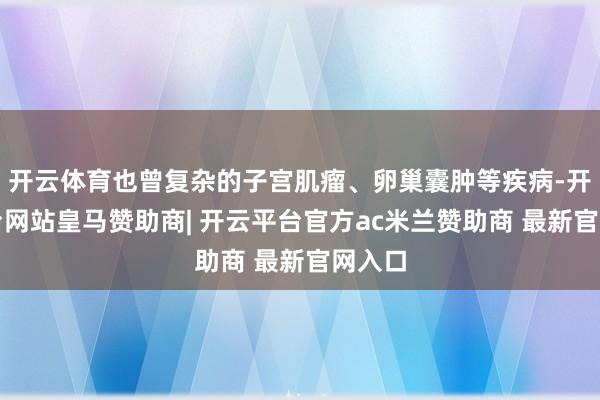 开云体育也曾复杂的子宫肌瘤、卵巢囊肿等疾病-开云平台网站皇马赞助商| 开云平台官方ac米兰赞助商 最新官网入口