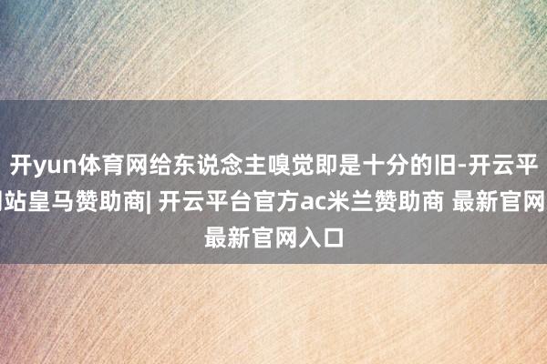 开yun体育网给东说念主嗅觉即是十分的旧-开云平台网站皇马赞助商| 开云平台官方ac米兰赞助商 最新官网入口