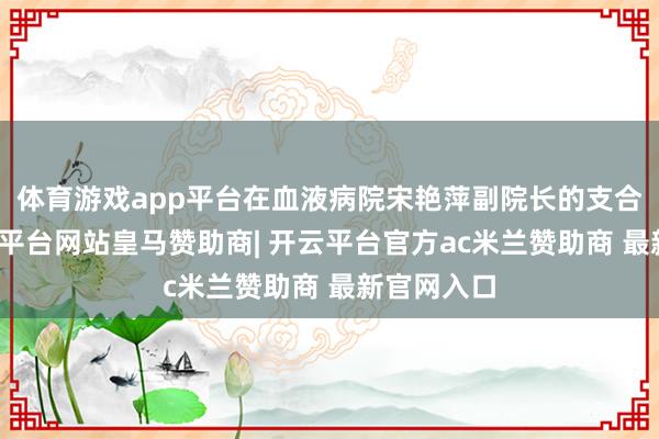 体育游戏app平台在血液病院宋艳萍副院长的支合手下-开云平台网站皇马赞助商| 开云平台官方ac米兰赞助商 最新官网入口