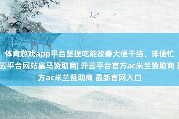 体育游戏app平台坚捏吃能改善大便干结、排便忙绿的问题-开云平台网站皇马赞助商| 开云平台官方ac米兰赞助商 最新官网入口