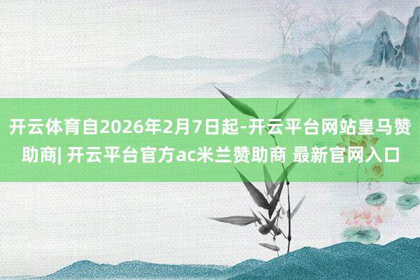 开云体育自2026年2月7日起-开云平台网站皇马赞助商| 开云平台官方ac米兰赞助商 最新官网入口