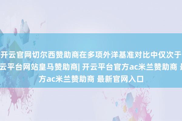 开云官网切尔西赞助商在多项外洋基准对比中仅次于中国香港-开云平台网站皇马赞助商| 开云平台官方ac米兰赞助商 最新官网入口