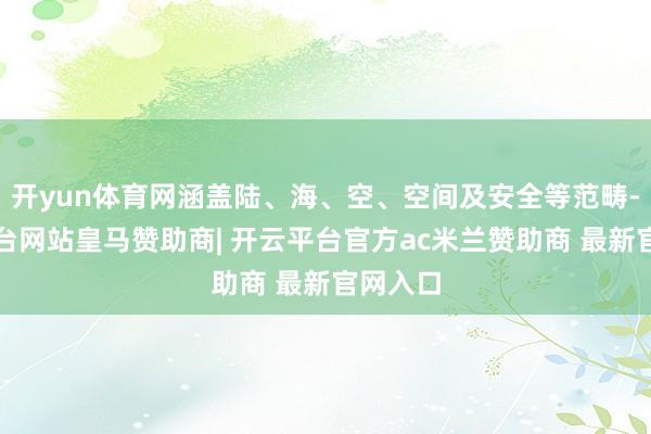 开yun体育网涵盖陆、海、空、空间及安全等范畴-开云平台网站皇马赞助商| 开云平台官方ac米兰赞助商 最新官网入口