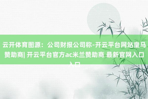 云开体育图源：公司财报公司称-开云平台网站皇马赞助商| 开云平台官方ac米兰赞助商 最新官网入口