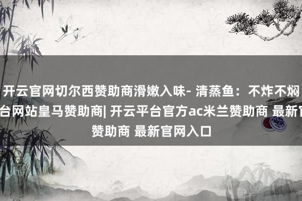 开云官网切尔西赞助商滑嫩入味- 清蒸鱼:不炸不焖-开云平台网站皇马赞助商| 开云平台官方ac米兰赞助商 最新官网入口