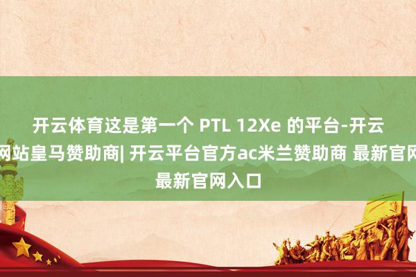 开云体育这是第一个 PTL 12Xe 的平台-开云平台网站皇马赞助商| 开云平台官方ac米兰赞助商 最新官网入口